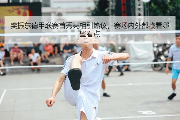 樊振东德甲联赛首秀亮相引热议，赛场内外都藏着哪些看点